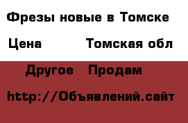 Фрезы новые в Томске › Цена ­ 250 - Томская обл. Другое » Продам   